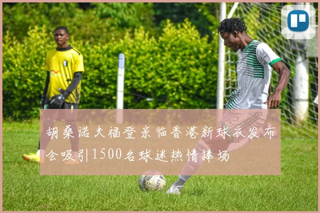胡桑诺夫福登亲临香港新球衣发布会吸引1500名球迷热情捧场